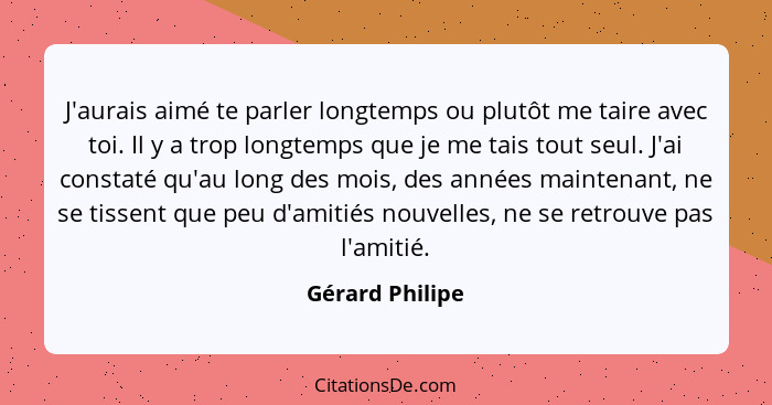 J'aurais aimé te parler longtemps ou plutôt me taire avec toi. Il y a trop longtemps que je me tais tout seul. J'ai constaté qu'au lo... - Gérard Philipe