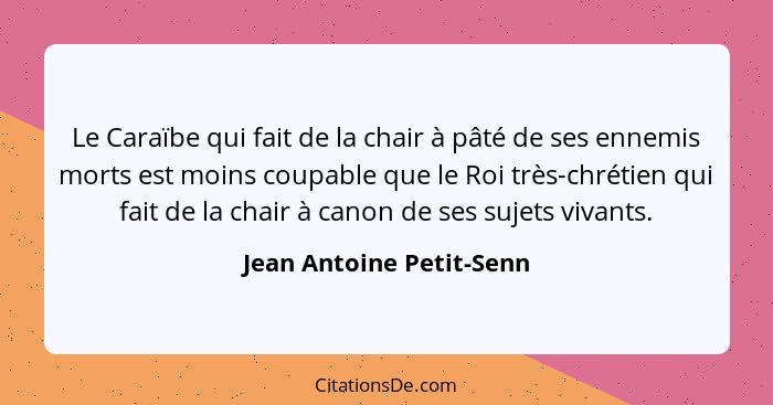 Le Caraïbe qui fait de la chair à pâté de ses ennemis morts est moins coupable que le Roi très-chrétien qui fait de la chair... - Jean Antoine Petit-Senn