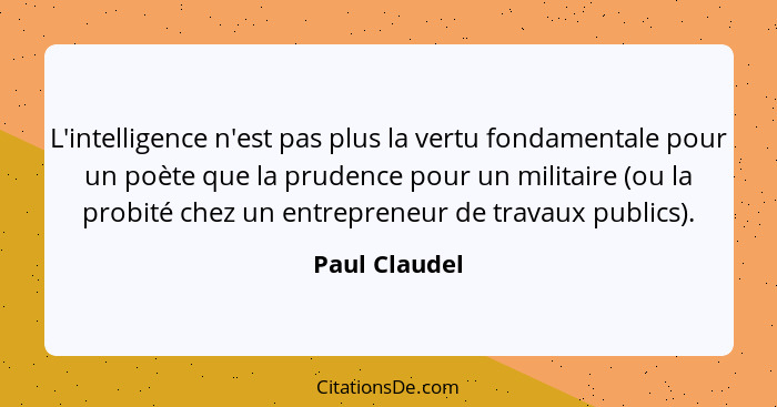 L'intelligence n'est pas plus la vertu fondamentale pour un poète que la prudence pour un militaire (ou la probité chez un entrepreneur... - Paul Claudel