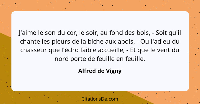 J'aime le son du cor, le soir, au fond des bois, - Soit qu'il chante les pleurs de la biche aux abois, - Ou l'adieu du chasseur que... - Alfred de Vigny