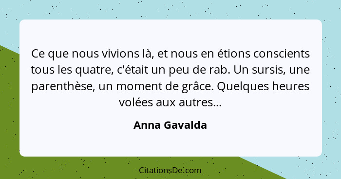 Ce que nous vivions là, et nous en étions conscients tous les quatre, c'était un peu de rab. Un sursis, une parenthèse, un moment de gr... - Anna Gavalda