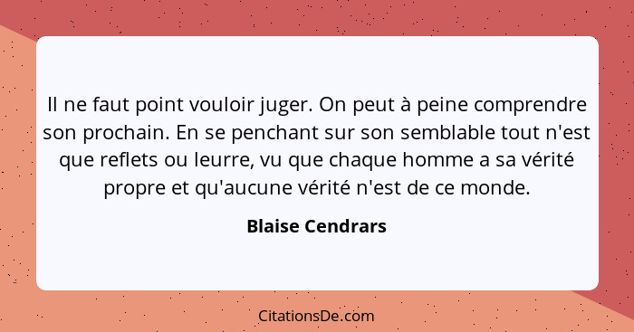 Il ne faut point vouloir juger. On peut à peine comprendre son prochain. En se penchant sur son semblable tout n'est que reflets ou... - Blaise Cendrars