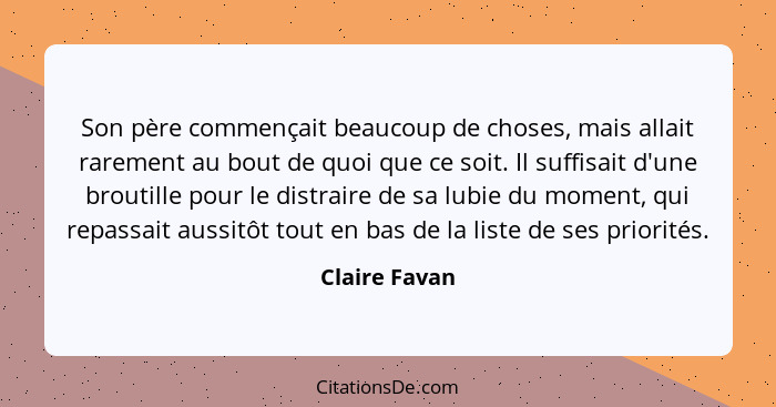 Son père commençait beaucoup de choses, mais allait rarement au bout de quoi que ce soit. Il suffisait d'une broutille pour le distrair... - Claire Favan