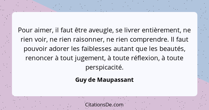 Pour aimer, il faut être aveugle, se livrer entièrement, ne rien voir, ne rien raisonner, ne rien comprendre. Il faut pouvoir ador... - Guy de Maupassant