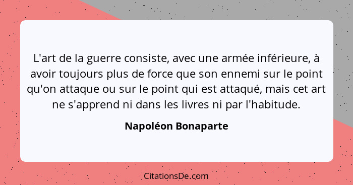 L'art de la guerre consiste, avec une armée inférieure, à avoir toujours plus de force que son ennemi sur le point qu'on attaque... - Napoléon Bonaparte