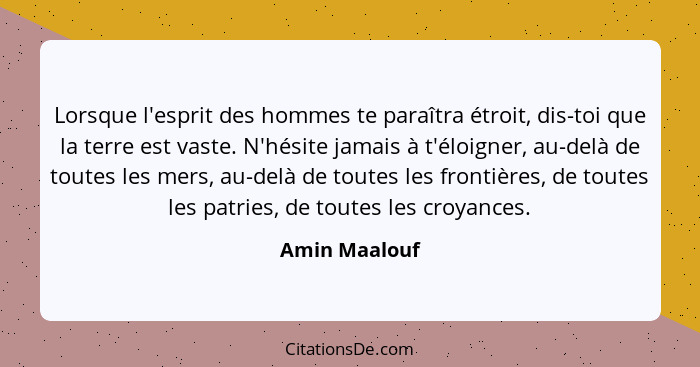 Lorsque l'esprit des hommes te paraîtra étroit, dis-toi que la terre est vaste. N'hésite jamais à t'éloigner, au-delà de toutes les mer... - Amin Maalouf