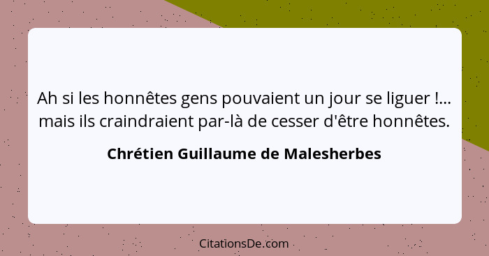 Ah si les honnêtes gens pouvaient un jour se liguer !... mais ils craindraient par-là de cesser d'être honnêt... - Chrétien Guillaume de Malesherbes