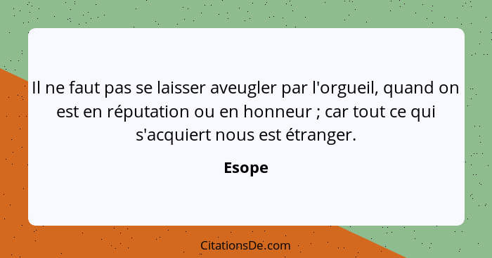 Il ne faut pas se laisser aveugler par l'orgueil, quand on est en réputation ou en honneur ; car tout ce qui s'acquiert nous est étranger... - Esope