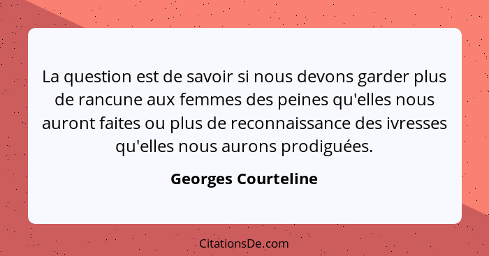 La question est de savoir si nous devons garder plus de rancune aux femmes des peines qu'elles nous auront faites ou plus de reco... - Georges Courteline