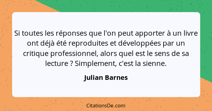 Si toutes les réponses que l'on peut apporter à un livre ont déjà été reproduites et développées par un critique professionnel, alors... - Julian Barnes