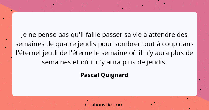 Je ne pense pas qu'il faille passer sa vie à attendre des semaines de quatre jeudis pour sombrer tout à coup dans l'éternel jeudi de... - Pascal Quignard