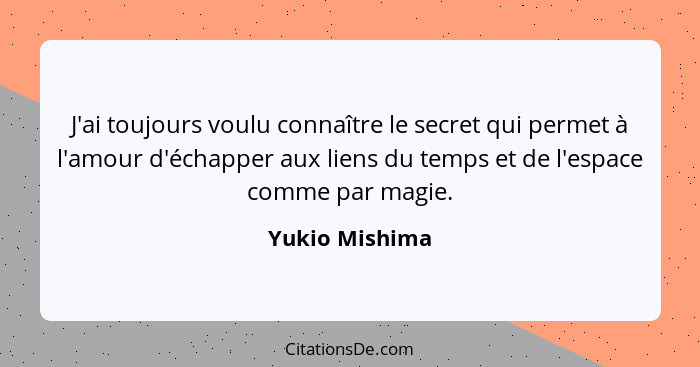 J'ai toujours voulu connaître le secret qui permet à l'amour d'échapper aux liens du temps et de l'espace comme par magie.... - Yukio Mishima