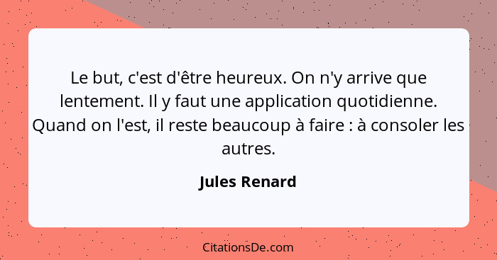 Le but, c'est d'être heureux. On n'y arrive que lentement. Il y faut une application quotidienne. Quand on l'est, il reste beaucoup à f... - Jules Renard