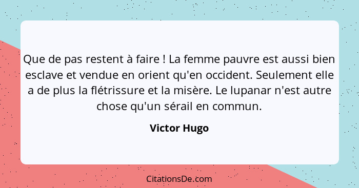 Que de pas restent à faire ! La femme pauvre est aussi bien esclave et vendue en orient qu'en occident. Seulement elle a de plus la... - Victor Hugo