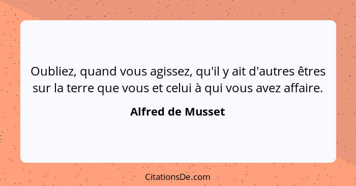 Oubliez, quand vous agissez, qu'il y ait d'autres êtres sur la terre que vous et celui à qui vous avez affaire.... - Alfred de Musset