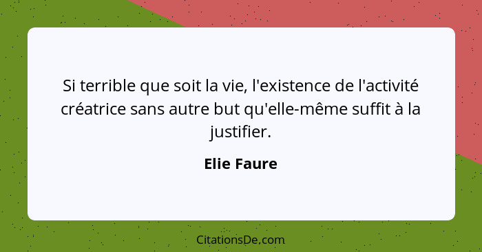 Si terrible que soit la vie, l'existence de l'activité créatrice sans autre but qu'elle-même suffit à la justifier.... - Elie Faure