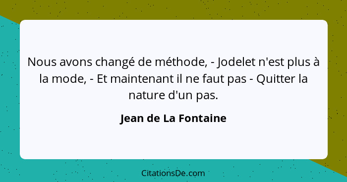 Nous avons changé de méthode, - Jodelet n'est plus à la mode, - Et maintenant il ne faut pas - Quitter la nature d'un pas.... - Jean de La Fontaine