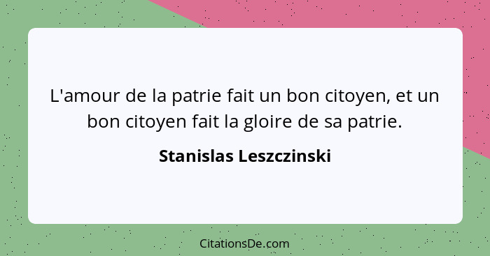 L'amour de la patrie fait un bon citoyen, et un bon citoyen fait la gloire de sa patrie.... - Stanislas Leszczinski