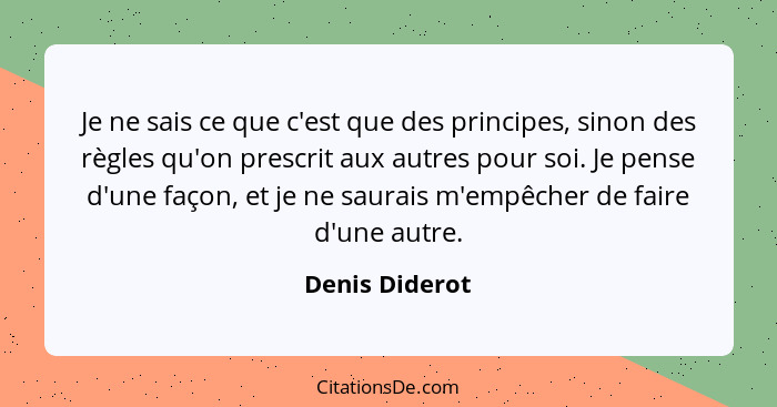 Je ne sais ce que c'est que des principes, sinon des règles qu'on prescrit aux autres pour soi. Je pense d'une façon, et je ne saurais... - Denis Diderot