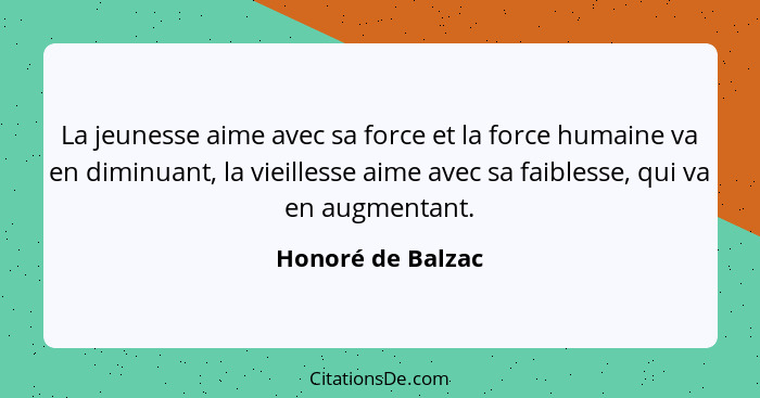 La jeunesse aime avec sa force et la force humaine va en diminuant, la vieillesse aime avec sa faiblesse, qui va en augmentant.... - Honoré de Balzac