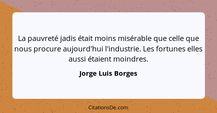 La pauvreté jadis était moins misérable que celle que nous procure aujourd'hui l'industrie. Les fortunes elles aussi étaient moind... - Jorge Luis Borges