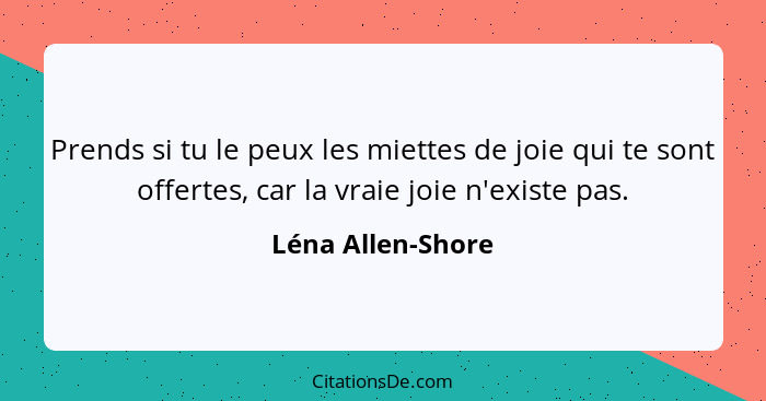 Prends si tu le peux les miettes de joie qui te sont offertes, car la vraie joie n'existe pas.... - Léna Allen-Shore