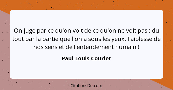 On juge par ce qu'on voit de ce qu'on ne voit pas ; du tout par la partie que l'on a sous les yeux. Faiblesse de nos sens et... - Paul-Louis Courier