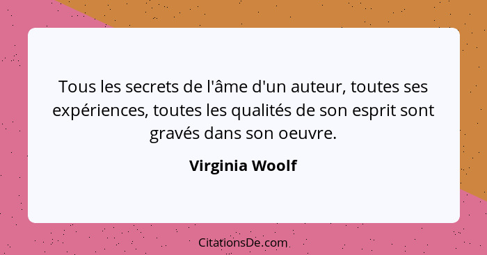 Tous les secrets de l'âme d'un auteur, toutes ses expériences, toutes les qualités de son esprit sont gravés dans son oeuvre.... - Virginia Woolf