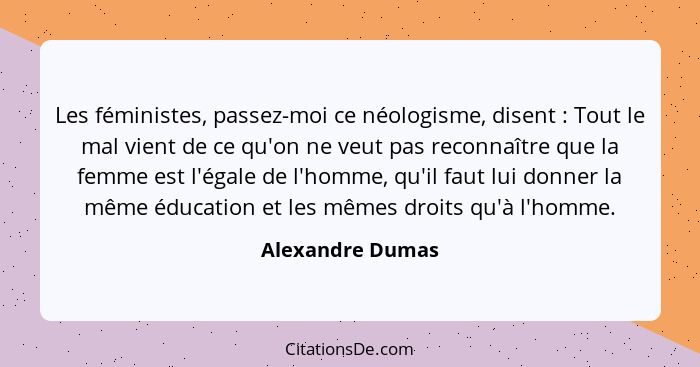 Les féministes, passez-moi ce néologisme, disent : Tout le mal vient de ce qu'on ne veut pas reconnaître que la femme est l'éga... - Alexandre Dumas