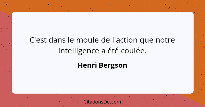 C'est dans le moule de l'action que notre intelligence a été coulée.... - Henri Bergson