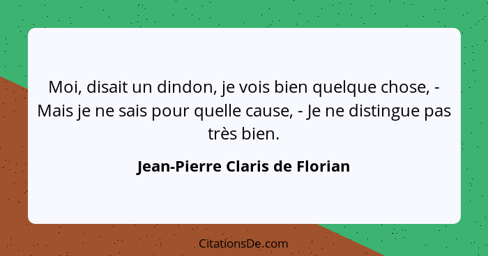 Moi, disait un dindon, je vois bien quelque chose, - Mais je ne sais pour quelle cause, - Je ne distingue pas très bie... - Jean-Pierre Claris de Florian