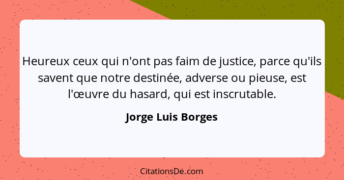 Heureux ceux qui n'ont pas faim de justice, parce qu'ils savent que notre destinée, adverse ou pieuse, est l'œuvre du hasard, qui... - Jorge Luis Borges