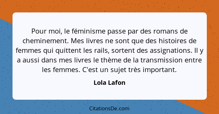 Pour moi, le féminisme passe par des romans de cheminement. Mes livres ne sont que des histoires de femmes qui quittent les rails, sorten... - Lola Lafon