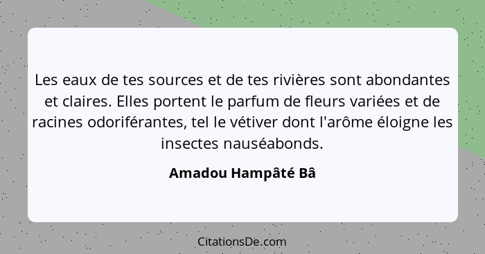 Les eaux de tes sources et de tes rivières sont abondantes et claires. Elles portent le parfum de fleurs variées et de racines odo... - Amadou Hampâté Bâ