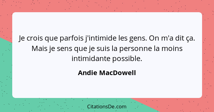 Je crois que parfois j'intimide les gens. On m'a dit ça. Mais je sens que je suis la personne la moins intimidante possible.... - Andie MacDowell