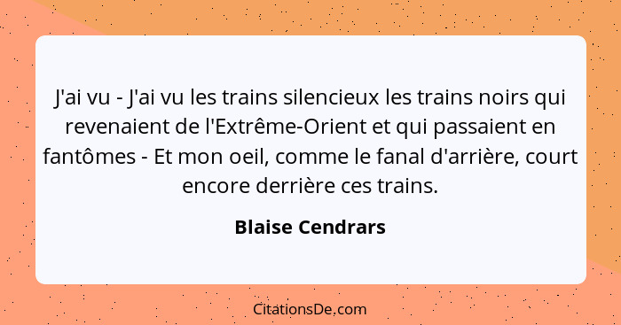 J'ai vu - J'ai vu les trains silencieux les trains noirs qui revenaient de l'Extrême-Orient et qui passaient en fantômes - Et mon oe... - Blaise Cendrars