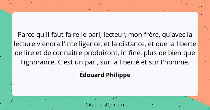 Parce qu'il faut faire le pari, lecteur, mon frère, qu'avec la lecture viendra l'intelligence, et la distance, et que la liberté de... - Édouard Philippe