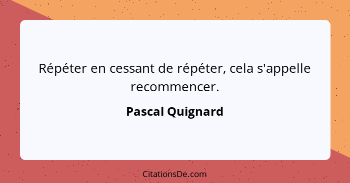 Répéter en cessant de répéter, cela s'appelle recommencer.... - Pascal Quignard