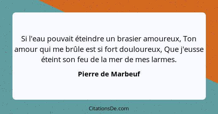 Si l'eau pouvait éteindre un brasier amoureux, Ton amour qui me brûle est si fort douloureux, Que j'eusse éteint son feu de la mer... - Pierre de Marbeuf