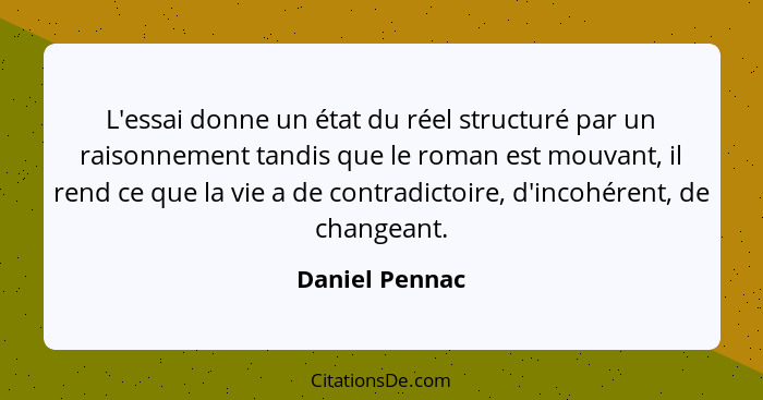 L'essai donne un état du réel structuré par un raisonnement tandis que le roman est mouvant, il rend ce que la vie a de contradictoire... - Daniel Pennac