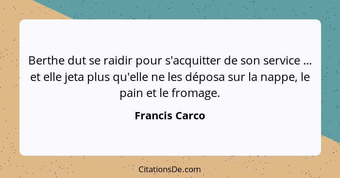 Berthe dut se raidir pour s'acquitter de son service ... et elle jeta plus qu'elle ne les déposa sur la nappe, le pain et le fromage.... - Francis Carco