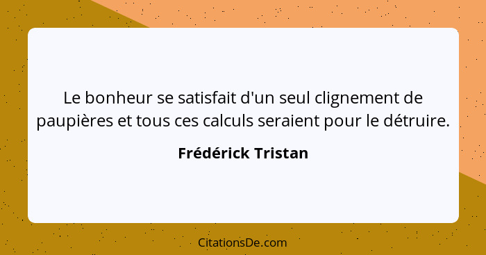 Le bonheur se satisfait d'un seul clignement de paupières et tous ces calculs seraient pour le détruire.... - Frédérick Tristan