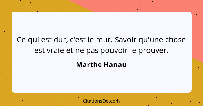 Ce qui est dur, c'est le mur. Savoir qu'une chose est vraie et ne pas pouvoir le prouver.... - Marthe Hanau