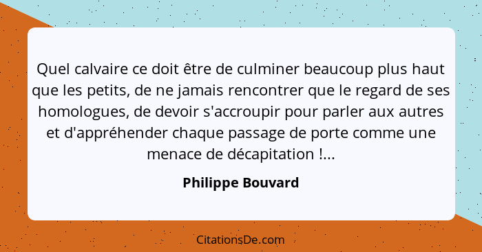 Quel calvaire ce doit être de culminer beaucoup plus haut que les petits, de ne jamais rencontrer que le regard de ses homologues,... - Philippe Bouvard