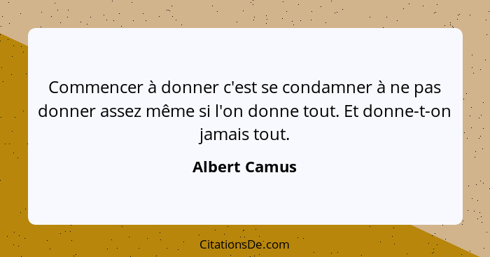 Commencer à donner c'est se condamner à ne pas donner assez même si l'on donne tout. Et donne-t-on jamais tout.... - Albert Camus