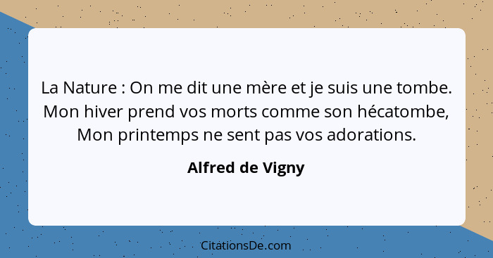 La Nature : On me dit une mère et je suis une tombe. Mon hiver prend vos morts comme son hécatombe, Mon printemps ne sent pas v... - Alfred de Vigny