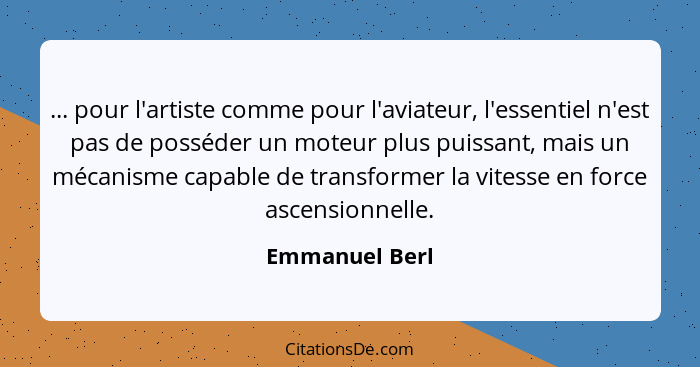 ... pour l'artiste comme pour l'aviateur, l'essentiel n'est pas de posséder un moteur plus puissant, mais un mécanisme capable de tran... - Emmanuel Berl