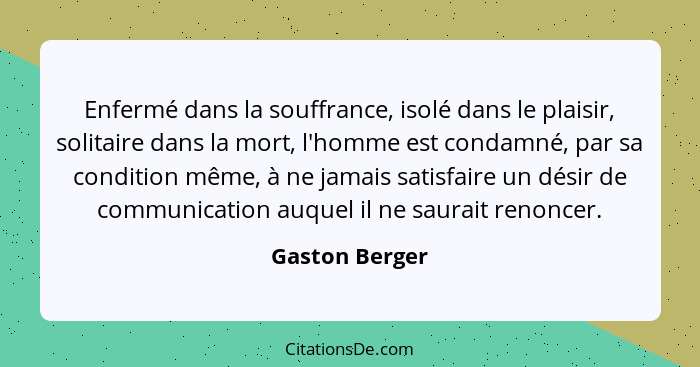 Enfermé dans la souffrance, isolé dans le plaisir, solitaire dans la mort, l'homme est condamné, par sa condition même, à ne jamais sa... - Gaston Berger