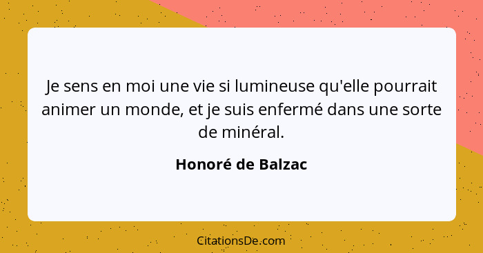 Je sens en moi une vie si lumineuse qu'elle pourrait animer un monde, et je suis enfermé dans une sorte de minéral.... - Honoré de Balzac