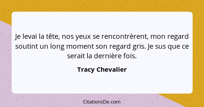 Je levai la tête, nos yeux se rencontrèrent, mon regard soutint un long moment son regard gris. Je sus que ce serait la dernière foi... - Tracy Chevalier